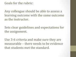 Goals for the rubric:
Any colleague should be able to assess a
learning outcome with the same outcome
as the instructor.
Sets clear guidelines and expectations for
the assignment.
Use 3-6 criteria and make sure they are
measurable – there needs to be evidence
that students met the standard.
 