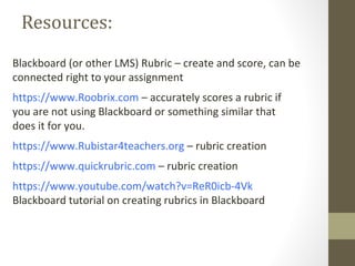Resources:
Blackboard (or other LMS) Rubric – create and score, can be
connected right to your assignment
https://www.Roobrix.com – accurately scores a rubric if
you are not using Blackboard or something similar that
does it for you.
https://www.Rubistar4teachers.org – rubric creation
https://www.quickrubric.com – rubric creation
https://www.youtube.com/watch?v=ReR0icb-4Vk
Blackboard tutorial on creating rubrics in Blackboard
 