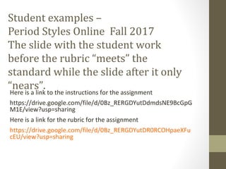 Student examples –
Period Styles Online Fall 2017
The slide with the student work
before the rubric “meets” the
standard while the slide after it only
“nears”.Here is a link to the instructions for the assignment
https://drive.google.com/file/d/0Bz_RERGDYutDdmdsNE9BcGpG
M1E/view?usp=sharing
Here is a link for the rubric for the assignment
https://drive.google.com/file/d/0Bz_RERGDYutDR0RCOHpaeXFu
cEU/view?usp=sharing
 