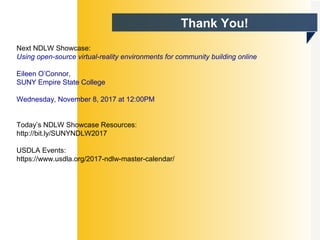 Thank You!
Next NDLW Showcase:
Using open-source virtual-reality environments for community building online
Eileen O’Connor,
SUNY Empire State College
Wednesday, November 8, 2017 at 12:00PM
Today’s NDLW Showcase Resources:
http://bit.ly/SUNYNDLW2017
USDLA Events:
https://www.usdla.org/2017-ndlw-master-calendar/
 