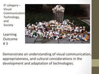 IF category –
Visual
Communication,
Technology,
and
Society
Learning
Outcome
# 3
Demonstrate an understanding of visual communication,
appropriateness, and cultural considerations in the
development and adaptation of technologies.
 