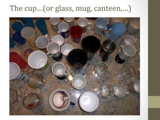 The cup…(or glass, mug, canteen,…)
 
