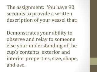 The assignment: You have 90
seconds to provide a written
description of your vessel that:
Demonstrates your ability to
observe and relay to someone
else your understanding of the
cup’s contents, exterior and
interior properties, size, shape,
and use.
 