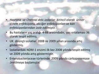 • Hayrana ve Chennai deki izolatlar birincil olarak üriner
  sistem enfeksiyonu, akciğer enfeksiyonları ve kan
  enfeksiyonlarından izole edilmiştir.
• Bu hastaların yaş aralığı 4-66 arasındadır, yaş ortalaması 36
  olarak tespit edilmiş.
• UK dirençli izolatlar 2008 ile 2009 yılları arasında artış
  göstermiş.
• İzolatlardaki NDM-1 enzimi ilk kez 2008 yılında tespit edilmiş
  ve 2009 yılında artış göstermiştir.
• Enterobacteriaceae türlerinde 2009 yılında carbapenemase
  üretilmeye başlamıştır.
 