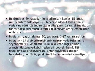 • Bu örnekler 29 hastadan izole edilmiştir. Bunlar 15 tanesi
  üriner sistem enfeksiyonu, 3 tanesi kandan, 4 tanesi yanık
  yada yara sürüntüsünden, 2tanesi balgam , 1 santral line tip, 1
  tanesi boğaz sürüntüsü, 3 tanesi bilinmeyen örneklerden izole
  edilmiştir.
• Hastaların yaş ortalaması 60, yaş aralığı 1-87 yaşları arasıdır.
• Hastaların 17 si bir yıl içerisinde Hindistan yada Pakistan ‘ a
  seyhat etmiştir. Ve onların 14 bu ülkelerde sağlık hizmeti
  almıştır. Hastaneye kabul nedenleri böbrek, kemik iliği
  trasplasyonu, diyaliz,serebral enfarktüs,kronik akçiğer
  hastalıkları, hamilelik, yanık, trafik kazası ve estetik ameliyattır.
 