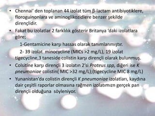 • Chennai’ den toplanan 44 izolat tüm β-lactam antibiyotiklere,
  floroguinonlara ve aminoglikozidlere benzer şekilde
  dirençlidir.
• Fakat bu izolatlar 2 farklılık gösterir Britanya ‘daki izolatlara
  göre;
     1-Gentamicine karşı hassas olarak tanımlanmıştır.
     2- 39 izolat minocycline (MICs >2 mg/L), 19 izolat
  tigecycline,3 taneside colistin karşı dirençli olarak bulunmuş.
• Colsitine karşı dirençli 3 izolatın 2’si Proteus spp, diğeri ise K
  pneumoniae colistin( MIC >32 mg/L);(tigecycline MIC 8 mg/L)
• Yunanistan’da colistin dirençli K pneumoniae izolatları, kaydına
  dair çeşitli raporlar olmasına rağmen izolatımızn gerçek pan
  dirençli olduğuna söyleniyor.
 
