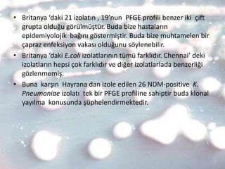 • Britanya ‘daki 21 izolatın , 19’nun PFGE profili benzer iki çift
  grupta olduğu görülmüştür. Buda bize hastaların
  epidemiyolojik bağını göstermiştir. Buda bize muhtamelen bir
  çapraz enfeksiyon vakası olduğunu söylenebilir.
• Britanya ‘daki E.coli izolatlarının tümü farklıdır. Chennai’ deki
  izolatların hepsi çok farklıdır ve diğer izolatlarlada benzerliği
  gözlenmemiş.
• Buna karşın Hayrana dan izole edilen 26 NDM-positive K.
  Pneumoniae izolatı tek bir PFGE profiline sahiptir buda klonal
  yayılma konusunda şüphelendirmektedir.
 