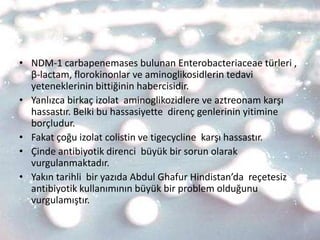• NDM-1 carbapenemases bulunan Enterobacteriaceae türleri ,
  β-lactam, florokinonlar ve aminoglikosidlerin tedavi
  yeteneklerinin bittiğinin habercisidir.
• Yanlızca birkaç izolat aminoglikozidlere ve aztreonam karşı
  hassastır. Belki bu hassasiyette direnç genlerinin yitimine
  borçludur.
• Fakat çoğu izolat colistin ve tigecycline karşı hassastır.
• Çinde antibiyotik direnci büyük bir sorun olarak
  vurgulanmaktadır.
• Yakın tarihli bir yazıda Abdul Ghafur Hindistan’da reçetesiz
  antibiyotik kullanımının büyük bir problem olduğunu
  vurgulamıştır.
 