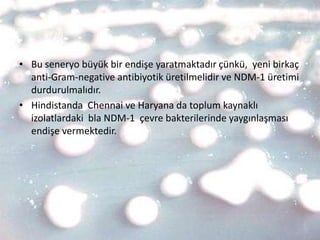 • Bu seneryo büyük bir endişe yaratmaktadır çünkü, yeni birkaç
  anti-Gram-negative antibiyotik üretilmelidir ve NDM-1 üretimi
  durdurulmalıdır.
• Hindistanda Chennai ve Haryana da toplum kaynaklı
  izolatlardaki bla NDM-1 çevre bakterilerinde yaygınlaşması
  endişe vermektedir.
 