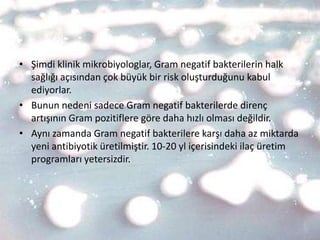 • Şimdi klinik mikrobiyologlar, Gram negatif bakterilerin halk
  sağlığı açısından çok büyük bir risk oluşturduğunu kabul
  ediyorlar.
• Bunun nedeni sadece Gram negatif bakterilerde direnç
  artışının Gram pozitiflere göre daha hızlı olması değildir.
• Aynı zamanda Gram negatif bakterilere karşı daha az miktarda
  yeni antibiyotik üretilmiştir. 10-20 yl içerisindeki ilaç üretim
  programları yetersizdir.
 