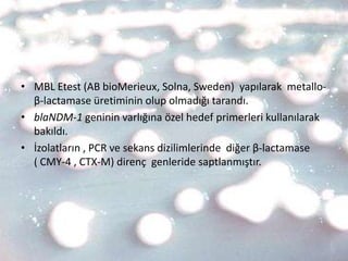 • MBL Etest (AB bioMerieux, Solna, Sweden) yapılarak metallo-
  β-lactamase üretiminin olup olmadığı tarandı.
• blaNDM-1 geninin varlığına özel hedef primerleri kullanılarak
  bakıldı.
• İzolatların , PCR ve sekans dizilimlerinde diğer β-lactamase
  ( CMY-4 , CTX-M) direnç genleride saptlanmıştır.
 
