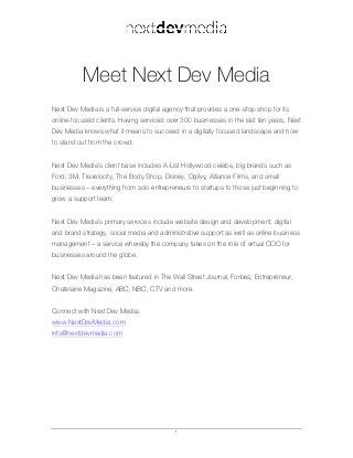 1
Meet Next Dev Media
Next Dev Media is a full-service digital agency that provides a one-stop shop for its
online-focused clients. Having serviced over 300 businesses in the last ten years, Next
Dev Media knows what it means to succeed in a digitally focused landscape and how
to stand out from the crowd.
Next Dev Media’s client base includes A-List Hollywood celebs, big brands such as
Ford, 3M, Travelocity, The Body Shop, Disney, Ogilvy, Alliance Films, and small
businesses – everything from solo entrepreneurs to startups to those just beginning to
grow a support team.
Next Dev Media’s primary services include website design and development, digital
and brand strategy, social media and administrative support as well as online business
management – a service whereby the company takes on the role of virtual COO for
businesses around the globe.
Next Dev Media has been featured in The Wall Street Journal, Forbes, Entrepreneur,
Chatelaine Magazine, ABC, NBC, CTV and more.
Connect with Next Dev Media:
www.NextDevMedia.com
info@nextdevmedia.com
 