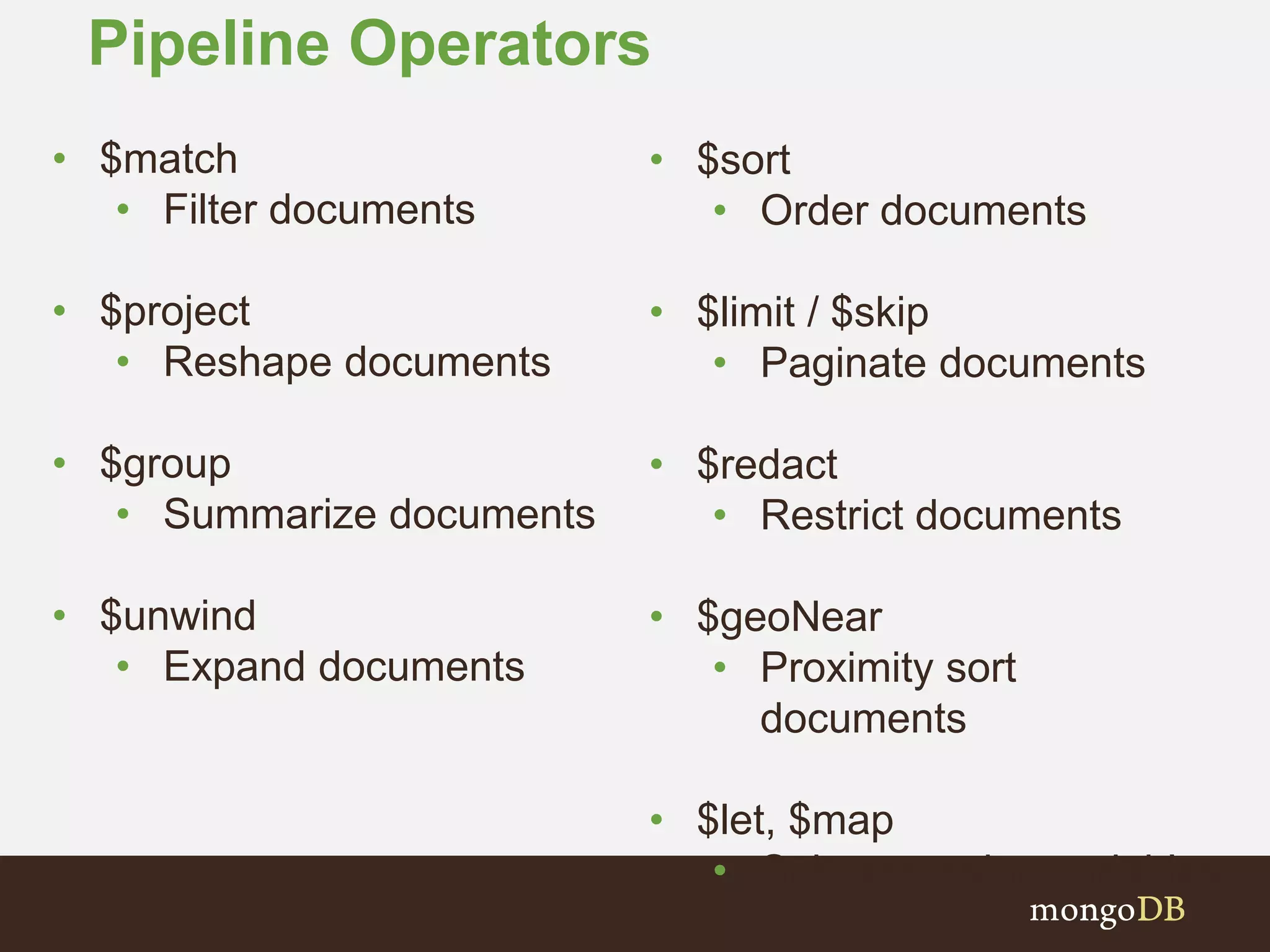 Pipeline Operators
• $sort
• Order documents
• $limit / $skip
• Paginate documents
• $redact
• Restrict documents
• $geoNear
• Proximity sort
documents
• $let, $map
• Subexpression variables
• $match
• Filter documents
• $project
• Reshape documents
• $group
• Summarize documents
• $unwind
• Expand documents
 