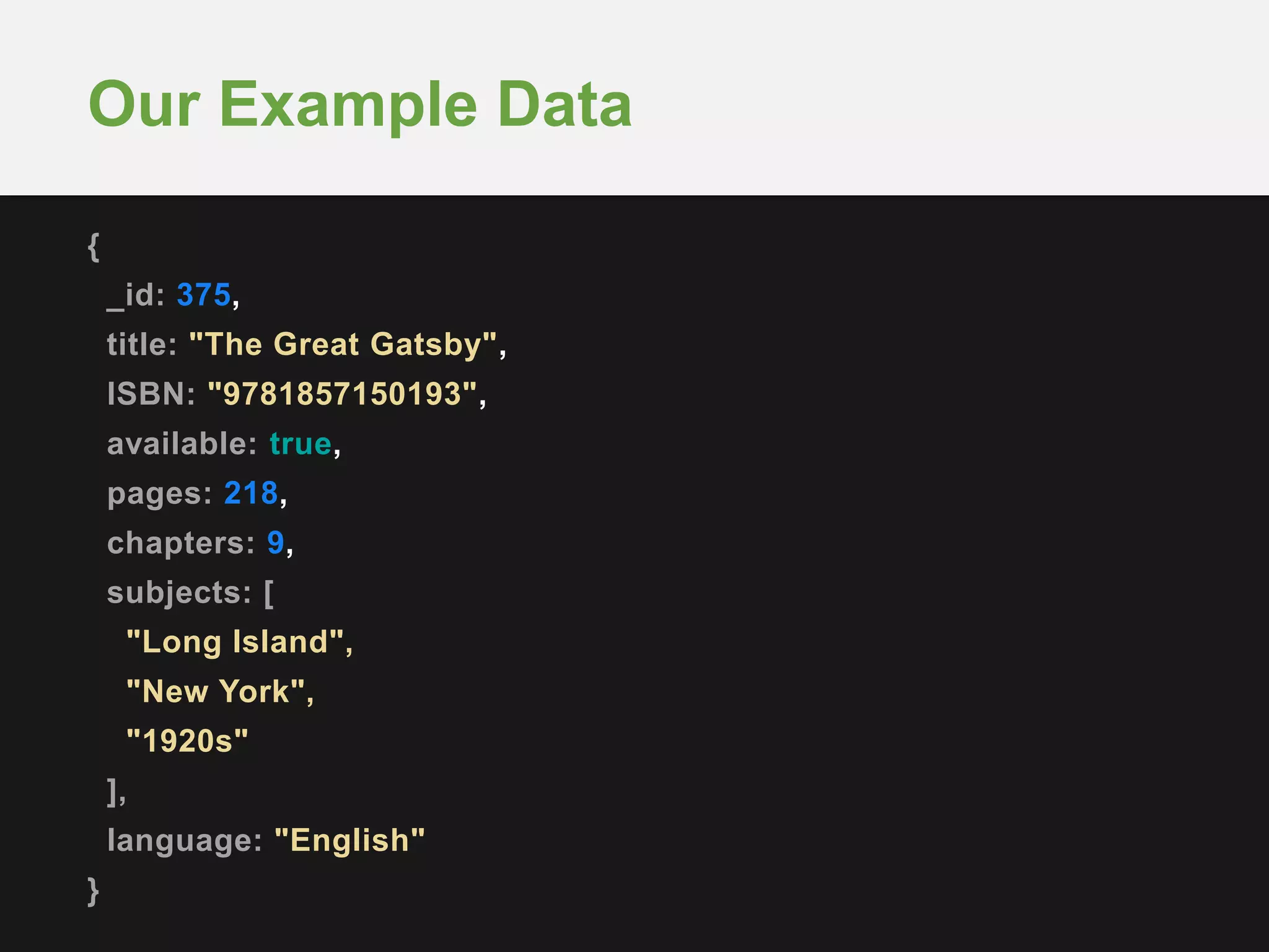 {
_id: 375,
title: "The Great Gatsby",
ISBN: "9781857150193",
available: true,
pages: 218,
chapters: 9,
subjects: [
"Long Island",
"New York",
"1920s"
],
language: "English"
}
Our Example Data
 