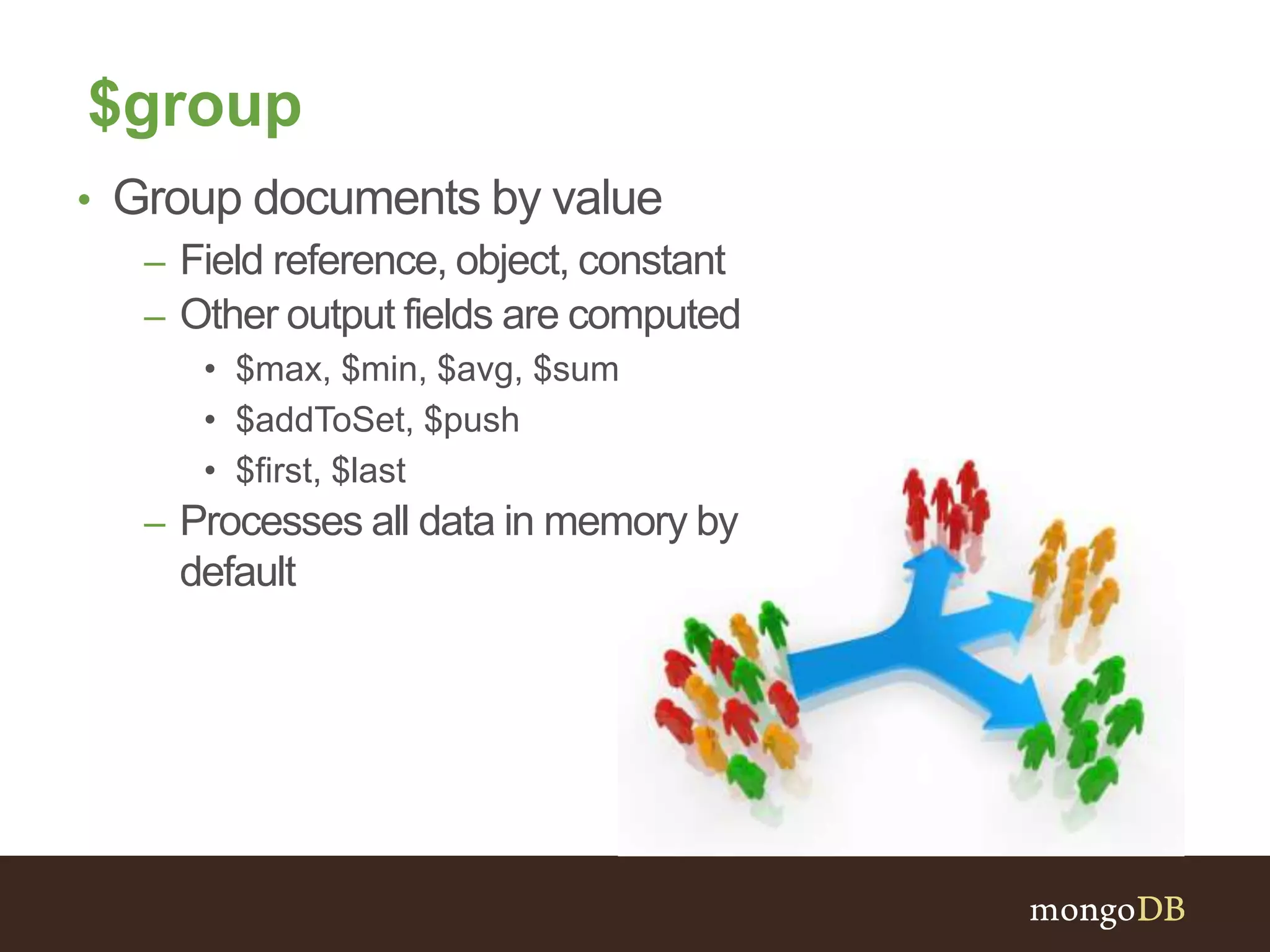 $group
• Group documents by value
– Field reference, object, constant
– Other output fields are computed
• $max, $min, $avg, $sum
• $addToSet, $push
• $first, $last
– Processes all data in memory by
default
 