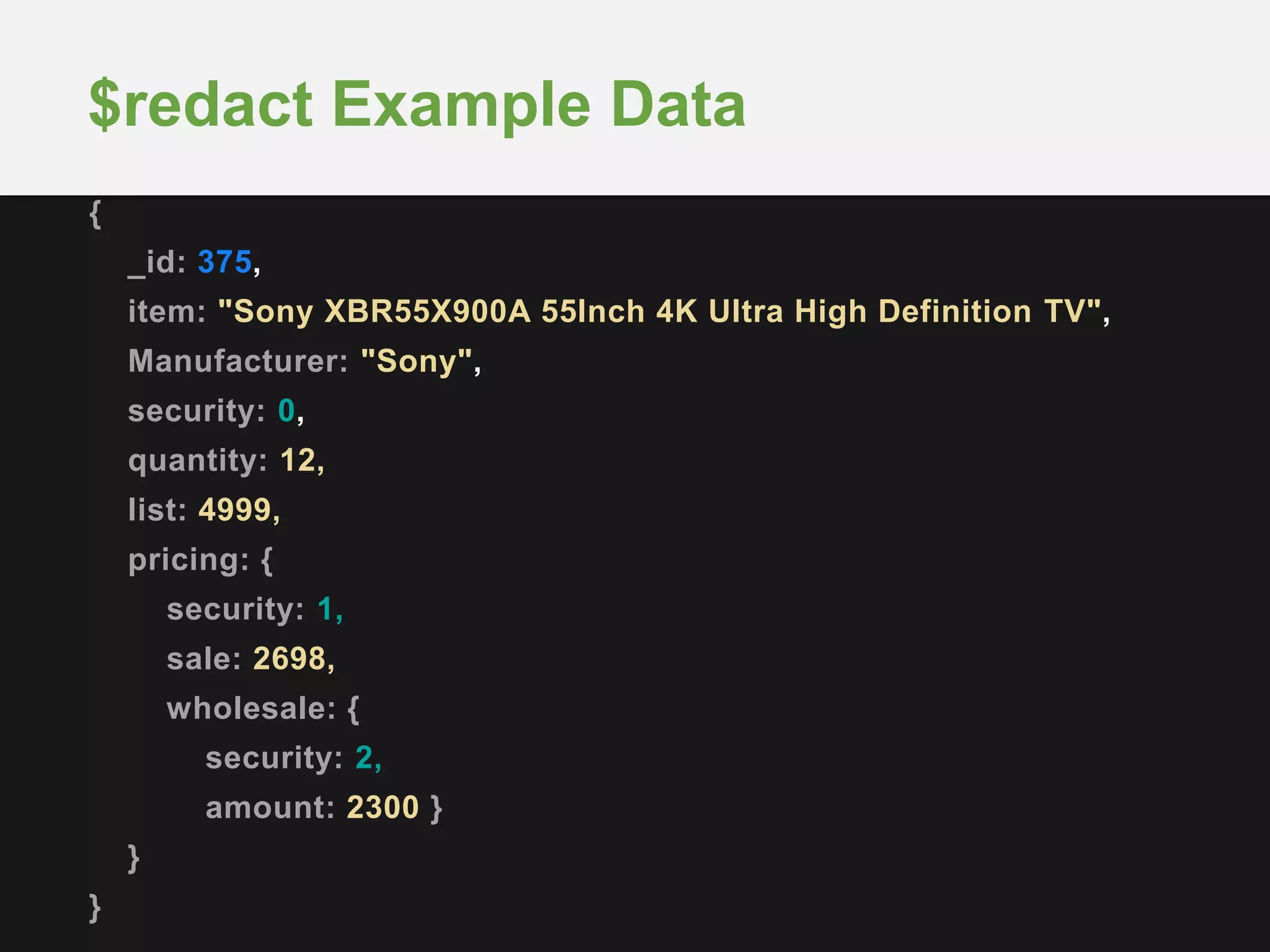 {
_id: 375,
item: "Sony XBR55X900A 55Inch 4K Ultra High Definition TV",
Manufacturer: "Sony",
security: 0,
quantity: 12,
list: 4999,
pricing: {
security: 1,
sale: 2698,
wholesale: {
security: 2,
amount: 2300 }
}
}
$redact Example Data
 