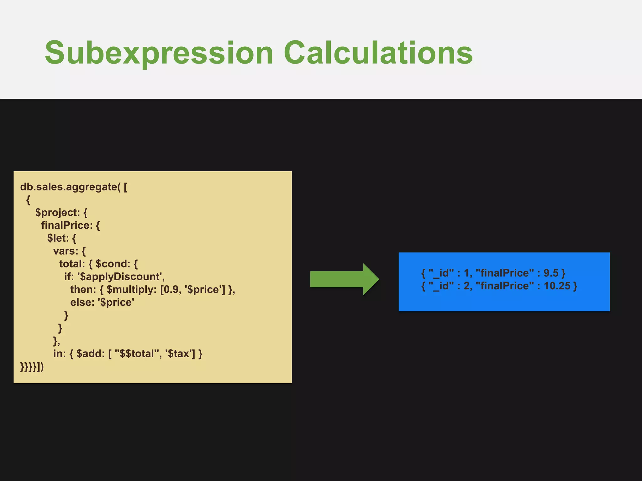 Subexpression Calculations
db.sales.aggregate( [
{
$project: {
finalPrice: {
$let: {
vars: {
total: { $cond: {
if: '$applyDiscount',
then: { $multiply: [0.9, '$price’] },
else: '$price'
}
}
},
in: { $add: [ "$$total", '$tax'] }
}}}}])
{ "_id" : 1, "finalPrice" : 9.5 }
{ "_id" : 2, "finalPrice" : 10.25 }
 
