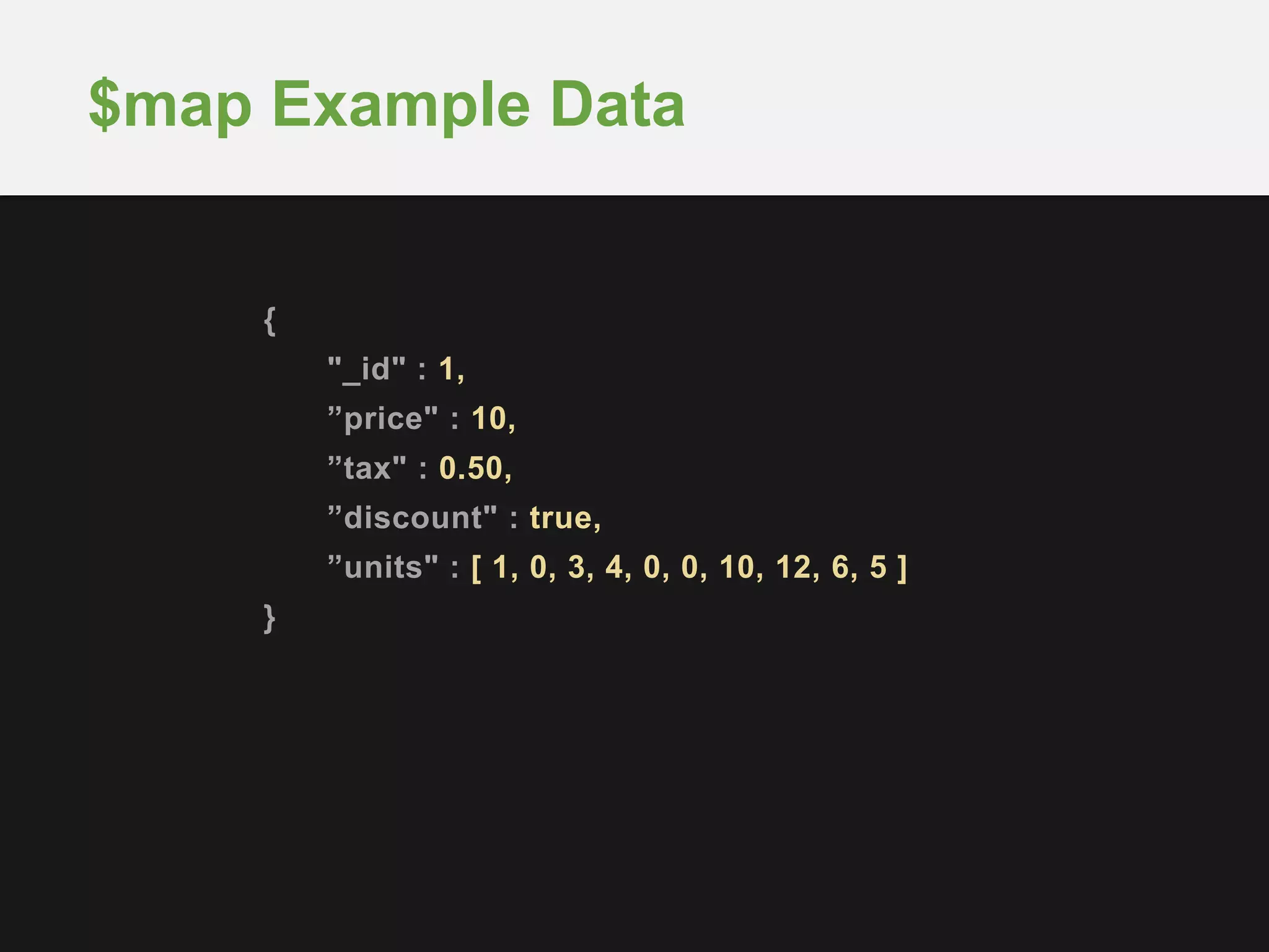 {
"_id" : 1,
”price" : 10,
”tax" : 0.50,
”discount" : true,
”units" : [ 1, 0, 3, 4, 0, 0, 10, 12, 6, 5 ]
}
$map Example Data
 