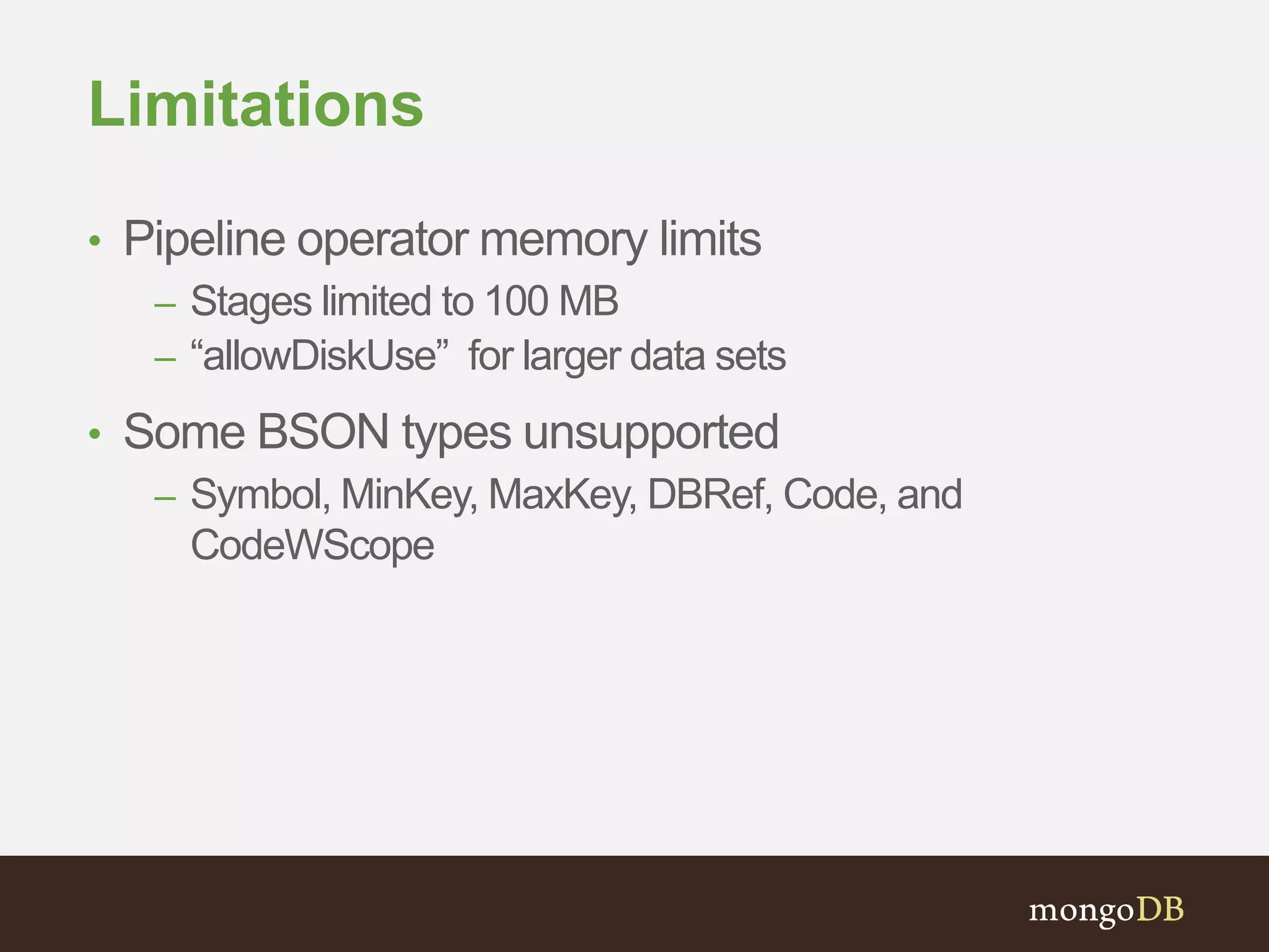 Limitations
• Pipeline operator memory limits
– Stages limited to 100 MB
– “allowDiskUse” for larger data sets
• Some BSON types unsupported
– Symbol, MinKey, MaxKey, DBRef, Code, and
CodeWScope
 