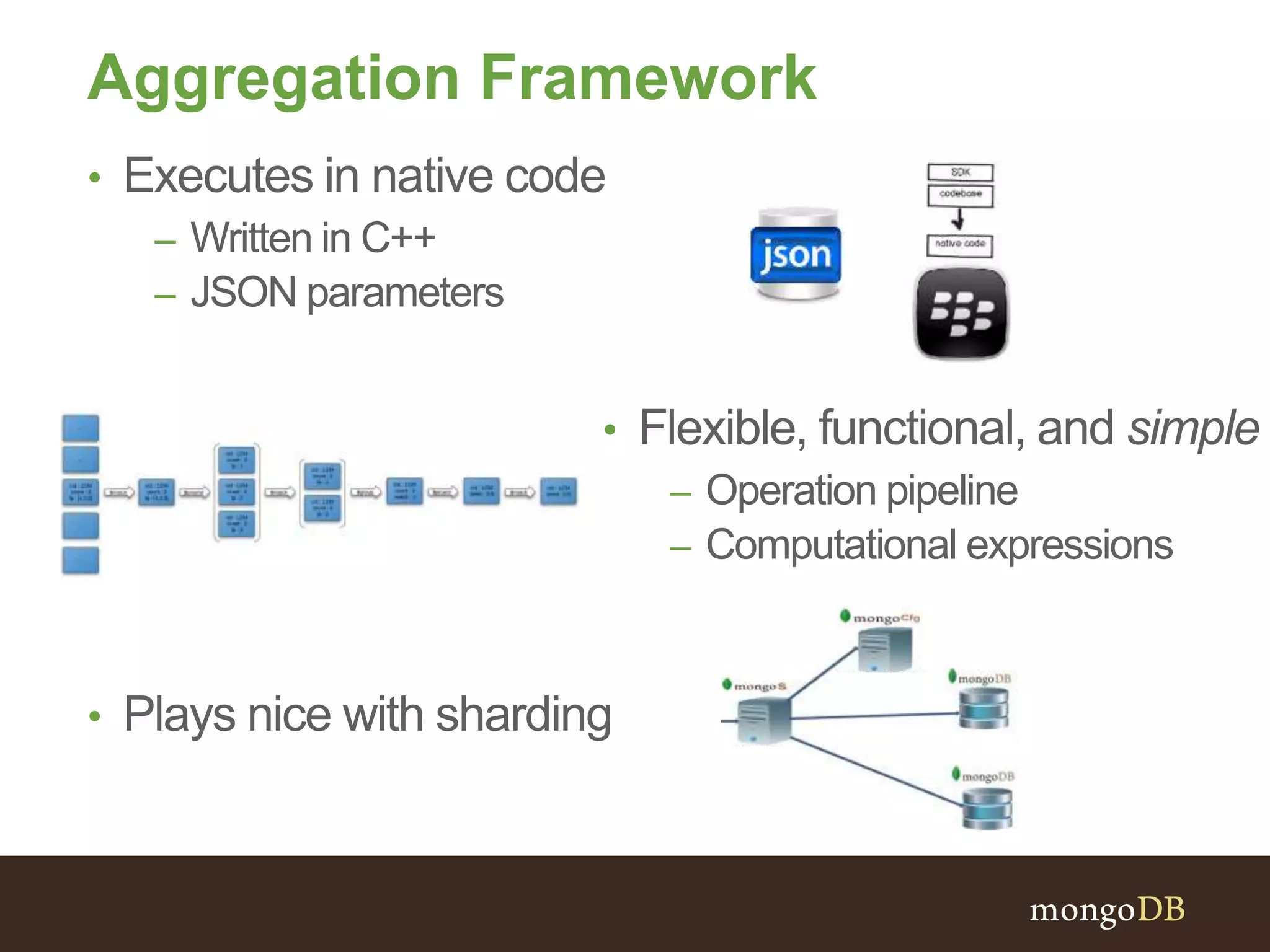 Aggregation Framework
• Plays nice with sharding
• Executes in native code
– Written in C++
– JSON parameters
• Flexible, functional, and simple
– Operation pipeline
– Computational expressions
 