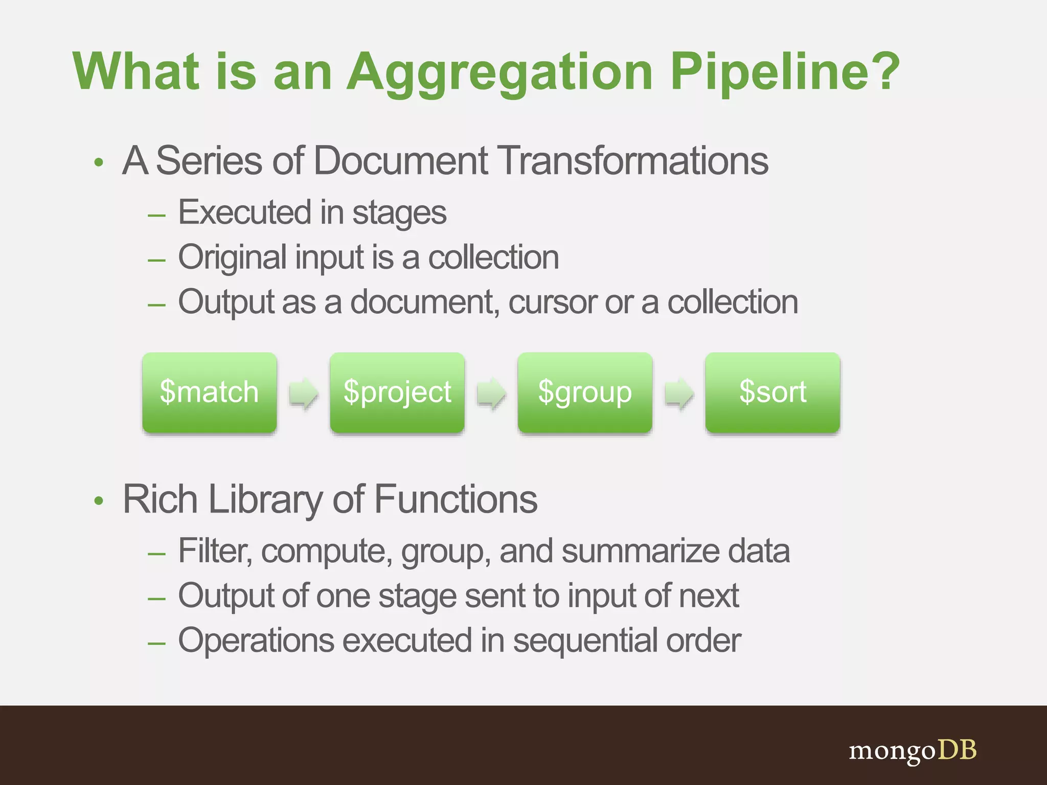 What is an Aggregation Pipeline?
• ASeries of Document Transformations
– Executed in stages
– Original input is a collection
– Output as a document, cursor or a collection
• Rich Library of Functions
– Filter, compute, group, and summarize data
– Output of one stage sent to input of next
– Operations executed in sequential order
$match $project $group $sort
 