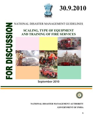 30.9.2010

    NATIONAL DISASTER MANAGEMENT GUIDELINES

         SCALING, TYPE OF EQUIPMENT
        AND TRAINING OF FIRE SERVICES




                  September 2010




             NATIONAL DISASTER MANAGEMENT AUTHORITY
                                GOVERNMENT OF INDIA

                                                  1
 