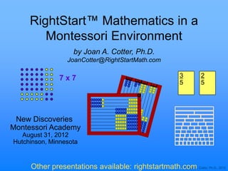 RightStart™ Mathematics in a
        Montessori Environment
                    by Joan A. Cotter, Ph.D.
                 JoanCotter@RightStartMath.com

               7x7                                       3       2
                                                         5       5




 New Discoveries
Montessori Academy
   August 31, 2012
Hutchinson, Minnesota


     Other presentations available: rightstartmath.com Cotter, Ph.D., 2012
                                                   © Joan A.
 