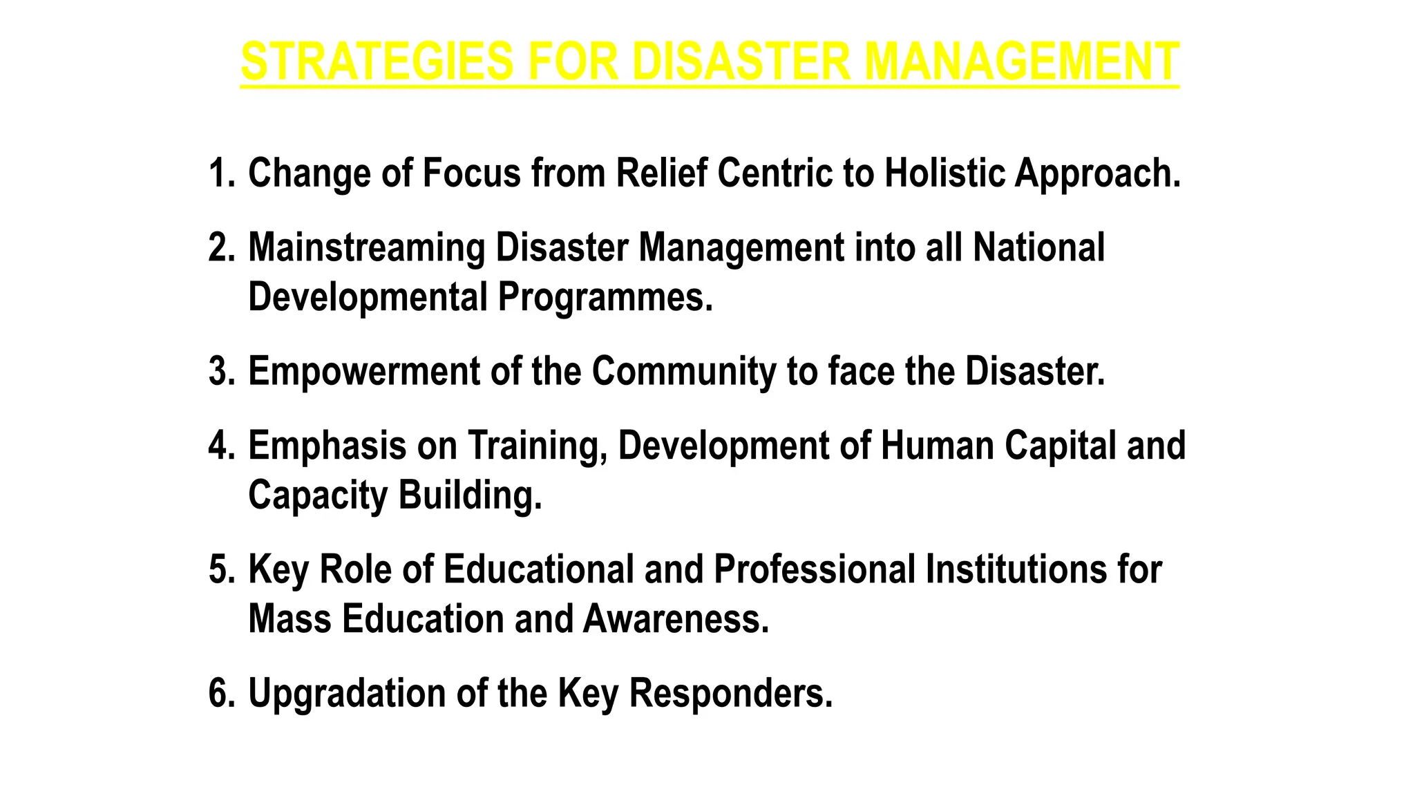 STRATEGIES FOR DISASTER MANAGEMENT
1. Change of Focus from Relief Centric to Holistic Approach.
2. Mainstreaming Disaster Management into all National
Developmental Programmes.
3. Empowerment of the Community to face the Disaster.
4. Emphasis on Training, Development of Human Capital and
Capacity Building.
5. Key Role of Educational and Professional Institutions for
Mass Education and Awareness.
6. Upgradation of the Key Responders.
 