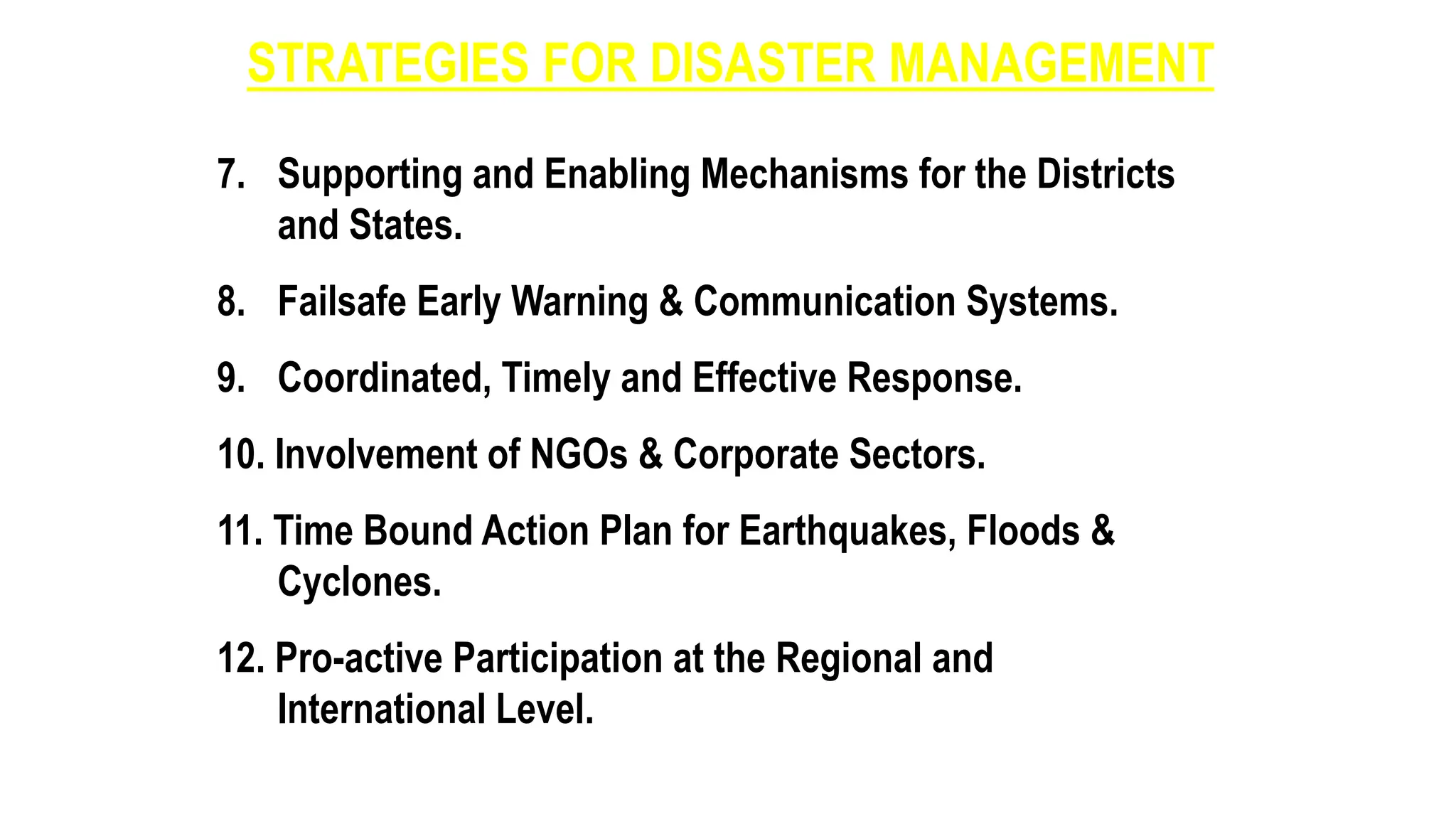 STRATEGIES FOR DISASTER MANAGEMENT
7. Supporting and Enabling Mechanisms for the Districts
and States.
8. Failsafe Early Warning & Communication Systems.
9. Coordinated, Timely and Effective Response.
10. Involvement of NGOs & Corporate Sectors.
11. Time Bound Action Plan for Earthquakes, Floods &
Cyclones.
12. Pro-active Participation at the Regional and
International Level.
 