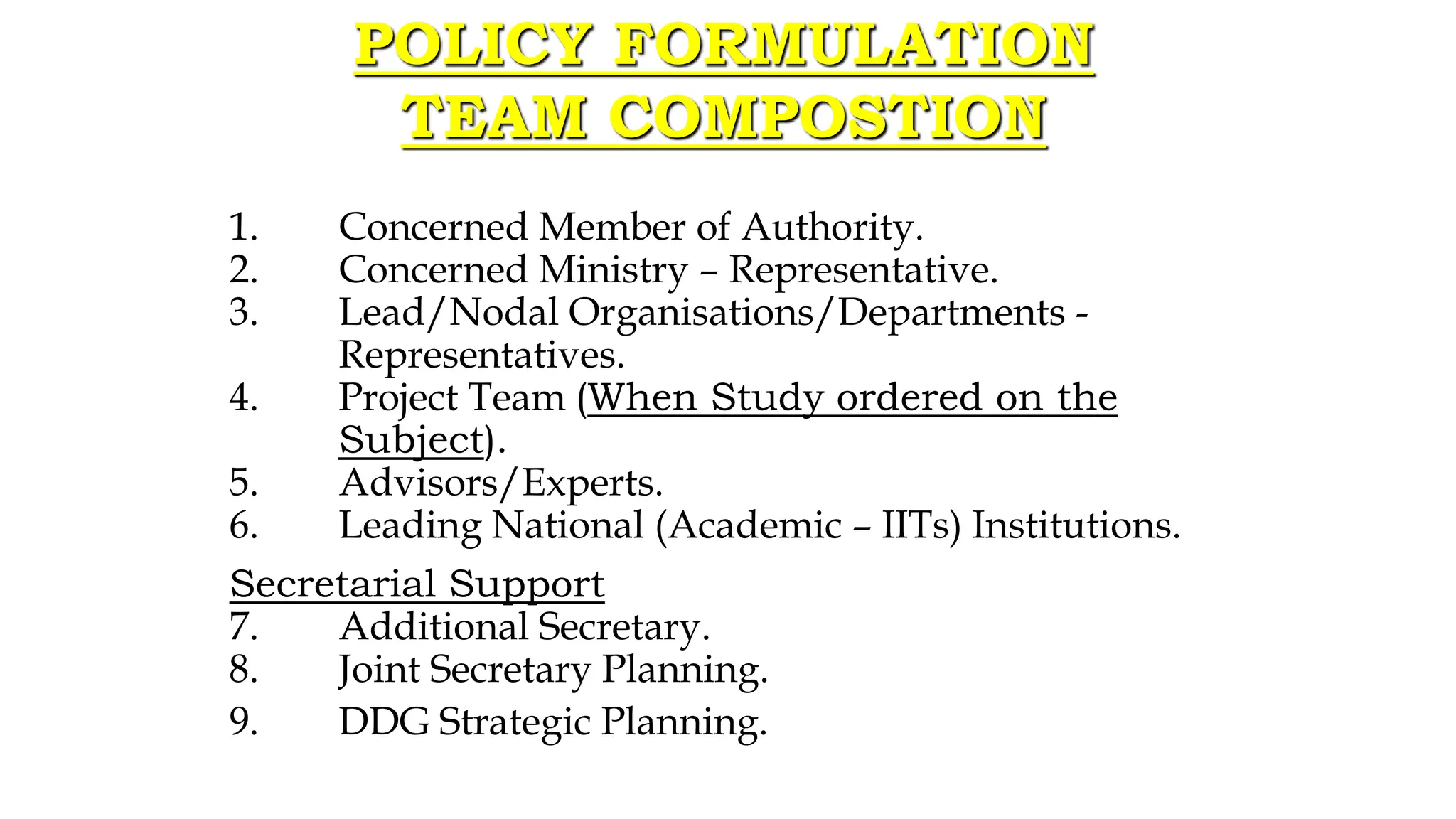 1. Concerned Member of Authority.
2. Concerned Ministry – Representative.
3. Lead/Nodal Organisations/Departments -
Representatives.
4. Project Team (When Study ordered on the
Subject).
5. Advisors/Experts.
6. Leading National (Academic – IITs) Institutions.
Secretarial Support
7. Additional Secretary.
8. Joint Secretary Planning.
9. DDG Strategic Planning.
POLICY FORMULATION
TEAM COMPOSTION
 