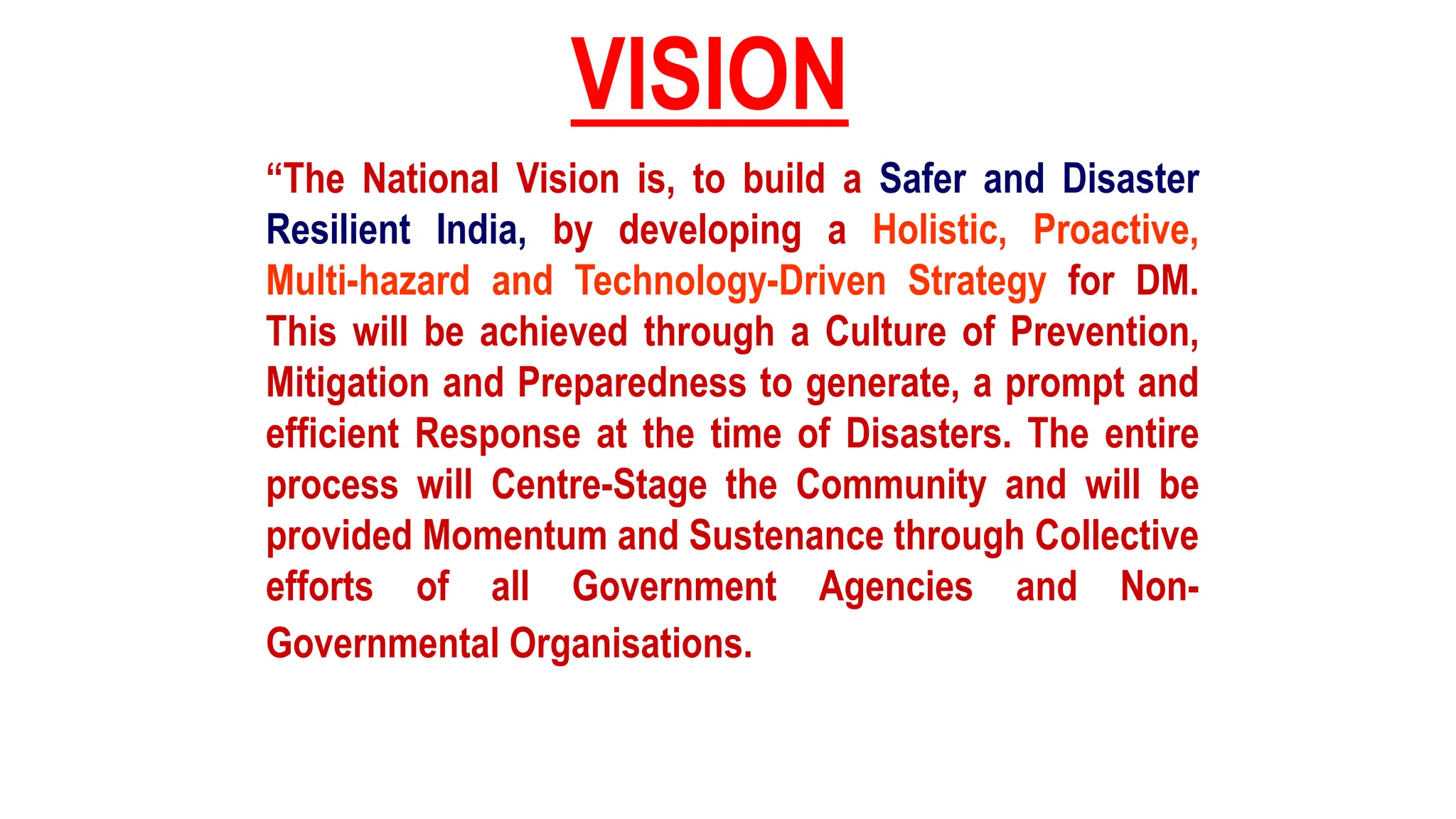“The National Vision is, to build a Safer and Disaster
Resilient India, by developing a Holistic, Proactive,
Multi-hazard and Technology-Driven Strategy for DM.
This will be achieved through a Culture of Prevention,
Mitigation and Preparedness to generate, a prompt and
efficient Response at the time of Disasters. The entire
process will Centre-Stage the Community and will be
provided Momentum and Sustenance through Collective
efforts of all Government Agencies and Non-
Governmental Organisations.
VISION
 