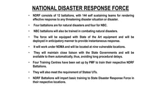 NATIONAL DISASTER RESPONSE FORCE
• NDRF consists of 12 battalions, with 144 self sustaining teams for rendering
effective response to any threatening disaster situation or disaster.
• Four battalions are for natural disasters and four for NBC.
• NBC battalions will also be trained in combating natural disasters.
• The force will be equipped with State of the Art equipment and will be
deployed in anticipatory manner to provide instantaneous response.
• It will work under NDMA and will be located at nine vulnerable locations.
• They will maintain close liaison with the State Governments and will be
available to them automatically, thus, avoiding long procedural delays.
• Four Training Centres have been set up by PMF to train their respective NDRF
Battalions.
• They will also meet the requirement of States/ UTs.
• NDRF Battalions will impart basic training to State Disaster Response Force in
their respective locations.
 