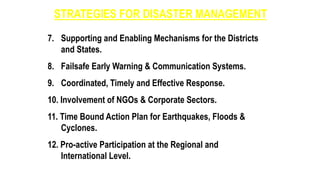 STRATEGIES FOR DISASTER MANAGEMENT
7. Supporting and Enabling Mechanisms for the Districts
and States.
8. Failsafe Early Warning & Communication Systems.
9. Coordinated, Timely and Effective Response.
10. Involvement of NGOs & Corporate Sectors.
11. Time Bound Action Plan for Earthquakes, Floods &
Cyclones.
12. Pro-active Participation at the Regional and
International Level.
 