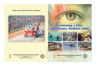 India on the Path to Disaster Resilience




NDMA Tableau during Republic Day Parade, 2009




                                                                                                                      Designed & Printed by Pamm Advertising & Marketing




        National Disaster Management Authority (NDMA)                                         AN
                                                                                           R M AGE                                                                                                                           TE
                                                                                                                                                                                                                                  AN
                                                                                                                                                                                                                               R M AGE

                                                                                                                                                                           National Disaster Management Authority




                                                                                                                                                                                                                                            M
                                                                                         TE




                                                                                                                                                                                                                               S




                                                                                                                                                                                                                                             EN
                                                                                                        M




                                                                                                                                                                                                                        AL DISA
                                                                                           S




                                                                                                         EN
                                                                                    AL DISA




                                                                                                                                                                                                                                               T AUTHOR
                NDMA Bhawan, A-1, Safdarjung Enclave, New Delhi-110029, India
                                                                                                           T AUTHOR




                                  http://www.ndma.gov.in                                                                                                                               Government of India




                                                                                                                                                                                                                      ON
                                                                                  ON




                                                                                                                                                                                                                    TI
                                                                                                                                                                                                                                           IT
                                                                                TI




                                                                                                       IT                                                                                                                     NA             Y
                      Phones: +91-11-26701700 Fax: +91-11-26701729                        NA
                                                                                               INDIA
                                                                                                         Y
                                                                                                                                                                                            SEP 2009                               INDIA


                          NDMA Control Room: +91-11-26701728
 