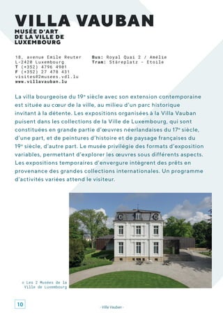 18, avenue Emile Reuter
L-2420 Luxembourg
T (+352) 4796 4901
F (+352) 27 478 431
visites@2musees.vdl.lu
www.villavauban.lu
La villa bourgeoise du 19e
siècle avec son extension contemporaine
est située au cœur de la ville, au milieu d’un parc historique
invitant à la détente. Les expositions organisées à la Villa Vauban
puisent dans les collections de la Ville de Luxembourg, qui sont
constituées en grande partie d’œuvres néerlandaises du 17e
siècle,
d’une part, et de peintures d’histoire et de paysage françaises du
19e
siècle, d’autre part. Le musée privilégie des formats d’exposition
variables, permettant d’explorer les œuvres sous différents aspects.
Les expositions temporaires d’envergure intègrent des prêts en
provenance des grandes collections internationales. Un programme
d’activités variées attend le visiteur.
MUSÉE D’ART
DE LA VILLE DE
LUXEMBOURG
VILLA VAUBAN
- Villa Vauban -
© Les 2 Musées de la
Ville de Luxembourg
Bus: Royal Quai 2 / Amélie
Tram: Stäreplatz - Etoile
10
 