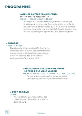 - Villa Vauban -
> ATELIER OUVERT POUR ENFANTS
ARTY - CRAFTY BUBBLEPARTY !
18H00 – 23H00 (MULTILINGUE)
Mélanger du savon et de l’eau, ajouter de la couleur et
le plaisir peut commencer. Dans notre atelier les enfants
peuvent faire autant de bulles qu’ils le souhaitent et créer
ainsi une œuvre d’art sur leur éventail. À partir de 6 ans, pour
enfants accompagnés à partir de 3 ans. Sans inscription.
> FOTOBOX
18H00 – 01H00
Dans le cadre de l’exposition Confrontations.
Un musée pour tous, des déguisements ainsi
qu’une borne photographique permettent
à tous les visiteurs de s’identifier aux
protagonistes d’une œuvre d’art.
> DÉCOUVERTE DES CASEMATES DANS
LE PARC DE LA VILLA VAUBAN
18H00 – 19H30 (FR) / 20H00 – 21H30 (LU/DE)
Pensez à ramener une petite lampe de poche.
La visite débute dans le parc de la Villa Vauban.
> COUP DE CŒUR
18H30
Avec Gisèle Reuter, restauratrice des
collections aux 2 Musées de la Ville de
Luxembourg.
12
 