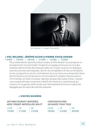 L A N U I T D E S M U S É E S
Pol Belardi © Claude Piscitelli
> POL BELARDI, JÉRÔME KLEIN & PIERRE COCQ-AMANN
19H00 / 20H00 / 20H30 / 21H00 / 22H00 / 23H00
Pour cette édition de la Nuit des musées, la Villa Vauban vous propose un
encadrement musical inédit. Il s’agit d’un voyage sonore qui se vit à des
endroits sélectionnés des diverses salles du musée, toujours en dialogue
avec les oeuvres d’art exposés. Soit en les complétant, en les contemplant,
en les soulignant ou en les contredisant, les musiciens vous emportent dans
des formations et combinaisons d’instruments multiples. Improvisations
minimalistes, envolés virtuoses, reprises lyriques des sujets traités…laissez-
vous surprendre par ces jeunes créatifs éminents du Luxembourg, qui
ont pour fil rouge de cette soirée que l’atmosphère et la force inspirante
dégagée par les opus des artistes exposés.
ART NON FIGURATIF. BERTEMES,
KERG, PROBST, WERCOLLIER, WOLFF
LU/DE FR EN
19H00 21H00 23H00
CONFRONTATIONS.
UN MUSÉE POUR TOUS
LU/DE FR EN
20H00 22H00 00H00
> VISITES GUIDÉES
13
 