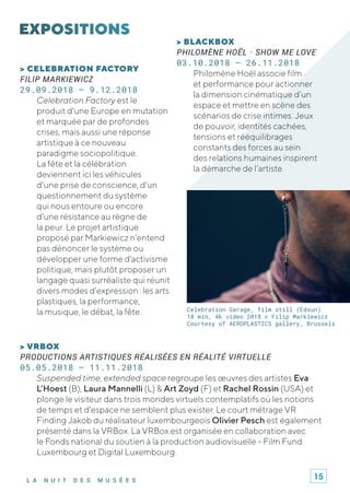 L A N U I T D E S M U S É E S
> CELEBRATION FACTORY
FILIP MARKIEWICZ
29.09.2018 – 9.12.2018
Celebration Factory est le
produit d'une Europe en mutation
et marquée par de profondes
crises, mais aussi une réponse
artistique à ce nouveau
paradigme sociopolitique.
La fête et la célébration
deviennent ici les véhicules
d'une prise de conscience, d'un
questionnement du système
qui nous entoure ou encore
d'une résistance au règne de
la peur. Le projet artistique
proposé par Markiewicz n'entend
pas dénoncer le système ou
développer une forme d'activisme
politique, mais plutôt proposer un
langage quasi surréaliste qui réunit
divers modes d'expression : les arts
plastiques, la performance,
la musique, le débat, la fête.
> BLACKBOX
PHILOMÈNE HOËL - SHOW ME LOVE
03.10.2018 – 26.11.2018
Philomène Hoël associe film
et performance pour actionner
la dimension cinématique d’un
espace et mettre en scène des
scénarios de crise intimes. Jeux
de pouvoir, identités cachées,
tensions et rééquilibrages
constants des forces au sein
des relations humaines inspirent
la démarche de l’artiste.
> VRBOX
PRODUCTIONS ARTISTIQUES RÉALISÉES EN RÉALITÉ VIRTUELLE
05.05.2018 – 11.11.2018
Suspended time, extended space regroupe les œuvres des artistes Eva
L’Hoest (B), Laura Mannelli (L) & Art Zoyd (F) et Rachel Rossin (USA) et
plonge le visiteur dans trois mondes virtuels contemplatifs où les notions
de temps et d'espace ne semblent plus exister. Le court métrage VR
Finding Jakob du réalisateur luxembourgeois Olivier Pesch est également
présenté dans la VRBox. La VRBox est organisée en collaboration avec
le Fonds national du soutien à la production audiovisuelle - Film Fund
Luxembourg et Digital Luxembourg.
Celebration Garage, film still (Edsun)
18 min, 4k video 2018 © Filip Markiewicz
Courtesy of AEROPLASTICS gallery, Brussels
15
 