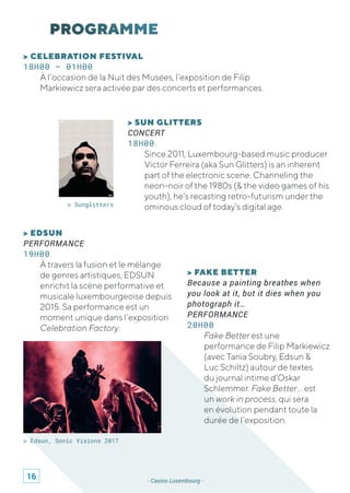 - Casino Luxembourg -
> FAKE BETTER
Because a painting breathes when
you look at it, but it dies when you
photograph it…
PERFORMANCE
20H00
Fake Better est une
performance de Filip Markiewicz
(avec Tania Soubry, Edsun &
Luc Schiltz) autour de textes
du journal intime d’Oskar
Schlemmer. Fake Better… est
un work in process, qui sera
en évolution pendant toute la
durée de l’exposition.
> CELEBRATION FESTIVAL
18H00 – 01H00
À l’occasion de la Nuit des Musées, l’exposition de Filip
Markiewicz sera activée par des concerts et performances.
© Edsun, Sonic Visions 2017
© Sunglitters
> EDSUN
PERFORMANCE
19H00
À travers la fusion et le mélange
de genres artistiques, EDSUN
enrichit la scène performative et
musicale luxembourgeoise depuis
2015. Sa performance est un
moment unique dans l’exposition
Celebration Factory.
> SUN GLITTERS
CONCERT
18H00
Since 2011, Luxembourg-based music producer
Victor Ferreira (aka Sun Glitters) is an inherent
part of the electronic scene. Channeling the
neon-noir of the 1980s (& the video games of his
youth), he’s recasting retro-futurism under the
ominous cloud of today’s digital age.
16
 