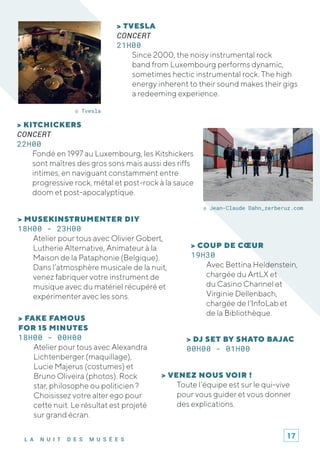 L A N U I T D E S M U S É E S
> DJ SET BY SHATO BAJAC
00H00 - 01H00
© Jean-Claude Dahn_zerberuz.com
© Tvesla
> KITCHICKERS
CONCERT
22H00
Fondé en 1997 au Luxembourg, les Kitshickers
sont maîtres des gros sons mais aussi des riffs
intimes, en naviguant constamment entre
progressive rock, métal et post-rock à la sauce
doom et post-apocalyptique.
> TVESLA
CONCERT
21H00
Since 2000, the noisy instrumental rock
band from Luxembourg performs dynamic,
sometimes hectic instrumental rock. The high
energy inherent to their sound makes their gigs
a redeeming experience.
> VENEZ NOUS VOIR !
Toute l’équipe est sur le qui-vive
pour vous guider et vous donner
des explications.
> MUSEKINSTRUMENTER DIY
18H00 - 23H00
Atelier pour tous avec Olivier Gobert,
Lutherie Alternative, Animateur à la
Maison de la Pataphonie (Belgique).
Dans l’atmosphère musicale de la nuit,
venez fabriquer votre instrument de
musique avec du matériel récupéré et
expérimenter avec les sons.
> FAKE FAMOUS
FOR 15 MINUTES
18H00 - 00H00
Atelier pour tous avec Alexandra
Lichtenberger (maquillage),
Lucie Majerus (costumes) et
Bruno Oliveira (photos). Rock
star, philosophe ou politicien ?
Choisissez votre alter ego pour
cette nuit. Le résultat est projeté
sur grand écran.
> COUP DE CŒUR
19H30
Avec Bettina Heldenstein,
chargée du ArtLX et
du Casino Channel et
Virginie Dellenbach,
chargée de l'InfoLab et
de la Bibliothèque.
17
 