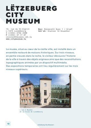 LËTZEBUERG
CITY
MUSEUM
Bus: Roosevelt Quai 1 / Gruef
Vél’oh: Station 14 Knuedler
Le musée, situé au cœur de la vieille ville, est installé dans un
ensemble restauré de maisons historiques. Sur trois niveaux,
en partie creusés dans la roche, le visiteur découvre l’histoire
de la ville à travers des objets originaux ainsi que des reconstitutions
topographiques animées par un dispositif multimédia.
Des expositions temporaires ont lieu régulièrement sur les trois
niveaux supérieurs.
- Lëtzebuerg City Museum -
© Les 2 Musées
de la Ville de Luxembourg
14, rue du St-Esprit
L-1475 Luxembourg
T (+352) 4796 4500
F (+352) 47 17 07
visites@2musees.vdl.lu
www.citymuseum.lu
18
 