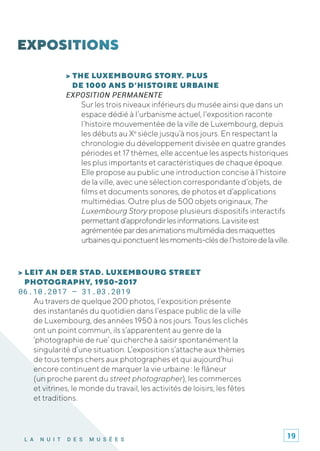 L A N U I T D E S M U S É E S
> THE LUXEMBOURG STORY. PLUS
DE 1000 ANS D’HISTOIRE URBAINE
EXPOSITION PERMANENTE
Sur les trois niveaux inférieurs du musée ainsi que dans un
espace dédié à l’urbanisme actuel, l'exposition raconte
l’histoire mouvementée de la ville de Luxembourg, depuis
les débuts au Xe
siècle jusqu’à nos jours. En respectant la
chronologie du développement divisée en quatre grandes
périodes et 17 thèmes, elle accentue les aspects historiques
les plus importants et caractéristiques de chaque époque.
Elle propose au public une introduction concise à l’histoire
de la ville, avec une sélection correspondante d’objets, de
films et documents sonores, de photos et d’applications
multimédias. Outre plus de 500 objets originaux, The
Luxembourg Story propose plusieurs dispositifs interactifs
permettantd’approfondirlesinformations.Lavisiteest
agrémentéepardesanimationsmultimédiadesmaquettes
urbainesquiponctuentlesmoments-clésdel’histoiredelaville.
> LEIT AN DER STAD. LUXEMBOURG STREET
PHOTOGRAPHY, 1950-2017
06.10.2017 – 31.03.2019
Au travers de quelque 200 photos, l’exposition présente
des instantanés du quotidien dans l’espace public de la ville
de Luxembourg, des années 1950 à nos jours. Tous les clichés
ont un point commun, ils s’apparentent au genre de la
‘photographie de rue’ qui cherche à saisir spontanément la
singularité d’une situation. L’exposition s’attache aux thèmes
de tous temps chers aux photographes et qui aujourd’hui
encore continuent de marquer la vie urbaine : le flâneur
(un proche parent du street photographer), les commerces
et vitrines, le monde du travail, les activités de loisirs, les fêtes
et traditions.
19
 