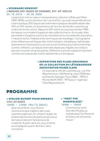 - Lëtzebuerg City Museum -
> SCHWAARZ KONSCHT
L’IMAGERIE DES TAQUES DE CHEMINÉE, XVIE
- XXE
SIÈCLES
05.10.2018 – 28.06.2020
L’exposition met en valeur l’extraordinaire collection d’Édouard Metz
(1831–1895), ancien directeur de l’usine d’Eich, qui avait rassemblé de son
vivant quelque 300 taques de cheminée et plaques de poêle datant des
XVIe
au XIXe
siècles, en provenance de l’ancien duché de Luxembourg
et des territoires voisins. Depuis le XIXe
siècle et jusqu’aux années 1980,
les taques nourrissaient la passion des collectionneurs. Au musée, elles
permettent d’explorer à la fois les mentalités et la vie matérielle d’autrefois :
l’industrie du fer, l’habitat et les techniques de chauffage, l’iconographie
et les références artistiques des motifs (religion, héraldique, mythologie,
événements historiques) ou encore la convivialité autour de la cheminée
(contes, folklore). Les taques étant des objets peu fragiles, les visiteurs
peuvent toucher certaines pièces. Différents outils de médiation facilitent
une lecture ludique des motifs représentés sur les taques.
> EXPOSITION DES PLANS ORIGINAUX
DE LA COLLECTION DU LËTZEBUERGER
ARCHITEKTUR MUSÉE (LAM)
Un bijou de la ville de Luxembourg, « La Villa
Weymerskirch / Bofferding » (vers 1928) des
architectes Georges Traus (1865 – 1941) et
Michel Wolff (1901 - 1971) pour l’ingénieur
Théo Weymerskirch.
> “MEET THE
MANSFELD(S)”
18H00 – 18H30
Commencez votre
Nuit des Musées au
Lëtzebuerg City Museum
et faites une rencontre
inouïe !
> ATELIER OUVERT POUR ENFANTS
VIVE LES ROSES
18H00 – 23H00 (MULTILINGUE)
Avec les enfants, nous faisons
revivre la longue tradition des roses
luxembourgeoises. En utilisant l'argile, les
enfants deviennent de petits producteurs
de roses et doivent faire preuve de
créativité. À partir de 6 ans, pour enfants
accompagnés à partir de 4 ans. Sans
inscription.
20
 