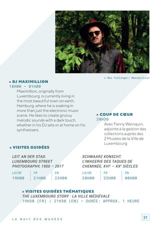 L A N U I T D E S M U S É E S
© Max Fellinger/ Maximillion
> COUP DE CŒUR
20H30
Avec Fanny Weinquin,
adjointe à la gestion des
collections auprès des
2 Musées de la Ville de
Luxembourg.
> DJ MAXIMILLION
18H00 – 01H00
Maximillion, originally from
Luxembourg, is currently living in
the most beautiful town on earth,
Hamburg, where he is soaking in
more than just the electronic music
scene. He likes to create groovy
melodic sounds with a dark touch,
whether in his DJ sets or at home on his
synthesisers.
> VISITES GUIDÉES THÉMATIQUES
THE LUXEMBOURG STORY : LA VILLE MÉDIÉVALE
19H30 (FR) / 21H30 (EN) – DURÉE: APPROX. 1 HEURE
> VISITES GUIDÉES
LEIT AN DER STAD.
LUXEMBOURG STREET
PHOTOGRAPHY, 1950 – 2017
LU/DE FR EN
19H00 21H00 23H00
SCHWAARZ KONSCHT.
L'IMAGERIE DES TAQUES DE
CHEMINÉE, XVIE
– XXE
SIÈCLES
LU/DE FR EN
20H00 22H00 00H00
21
 