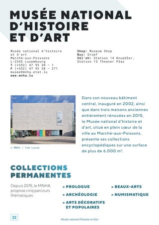 MUSÉE NATIONAL
D’HISTOIRE
ET D’ART
Musée national d’histoire
et d’art
Marché-aux-Poissons
L-2345 Luxembourg
T (+352) 47 93 30 – 1
F (+352) 47 93 30 – 271
musee@mnha.etat.lu
www.mnha.lu
© MNHA / Tom Lucas
Dans son nouveau bâtiment
central, inauguré en 2002, ainsi
que dans trois maisons anciennes
entièrement rénovées en 2015,
le Musée national d’histoire et
d’art, situé en plein cœur de la
ville au Marché-aux-Poissons,
présente ses collections
encyclopédiques sur une surface
de plus de 6.000 m2
.
> PROLOGUE
> ARCHÉOLOGIE
> ARTS DÉCORATIFS
ET POPULAIRES
> BEAUX-ARTS
> NUMISMATIQUE
- Musée national d’histoire et d’art -
Depuis 2015, le MNHA
propose cinq parcours
thématiques :
Shop: Museum Shop
Bus: Gruef
Vél’oh: Station 14 Knuedler,
Station 15 Theater Plaz
22
 