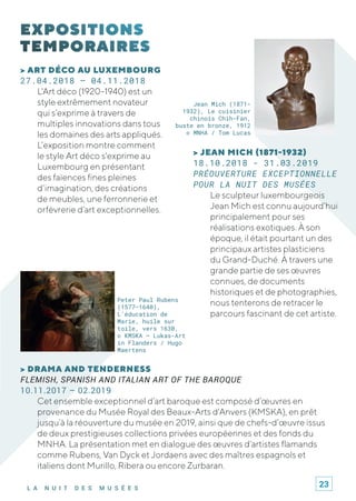 L A N U I T D E S M U S É E S
> ART DÉCO AU LUXEMBOURG
27.04.2018 – 04.11.2018
L'Art déco (1920-1940) est un
style extrêmement novateur
qui s’exprime à travers de
multiples innovations dans tous
les domaines des arts appliqués.
L’exposition montre comment
le style Art déco s'exprime au
Luxembourg en présentant
des faïences fines pleines
d’imagination, des créations
de meubles, une ferronnerie et
orfèvrerie d’art exceptionnelles.
> JEAN MICH (1871-1932)
18.10.2018 - 31.03.2019
PRÉOUVERTURE EXCEPTIONNELLE
POUR LA NUIT DES MUSÉES
Le sculpteur luxembourgeois
Jean Mich est connu aujourd’hui
principalement pour ses
réalisations exotiques. À son
époque, il était pourtant un des
principaux artistes plasticiens
du Grand-Duché. À travers une
grande partie de ses œuvres
connues, de documents
historiques et de photographies,
nous tenterons de retracer le
parcours fascinant de cet artiste.
> DRAMA AND TENDERNESS
FLEMISH, SPANISH AND ITALIAN ART OF THE BAROQUE
10.11.2017 – 02.2019
Cet ensemble exceptionnel d’art baroque est composé d’œuvres en
provenance du Musée Royal des Beaux-Arts d'Anvers (KMSKA), en prêt
jusqu’à la réouverture du musée en 2019, ainsi que de chefs-d’œuvre issus
de deux prestigieuses collections privées européennes et des fonds du
MNHA. La présentation met en dialogue des œuvres d’artistes flamands
comme Rubens, Van Dyck et Jordaens avec des maîtres espagnols et
italiens dont Murillo, Ribera ou encore Zurbaran.
Jean Mich (1871-
1932), Le cuisinier
chinois Chih-Fan,
buste en bronze, 1912
© MNHA / Tom Lucas
Peter Paul Rubens
(1577–1640),
L'éducation de
Marie, huile sur
toile, vers 1630,
© KMSKA – Lukas-Art
in Flanders / Hugo
Maertens
23
 