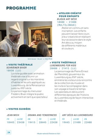 - Musée national d’histoire et d’art -
> ATELIER CRÉATIF
POUR ENFANTS
BIJOUX ART DÉCO
18H00 – 21H00
(MULTILINGUE)
Atelier en continu et sans
inscription. Les enfants
peuvent laisser libre cours
à leur créativité en réalisant
leur accessoire dans le style
Art déco au moyen
de différents matériaux
et couleurs.
> VISITES GUIDÉES
> VISITE THÉÂTRALE
SCHRÄINER BIVER
18H30 (LU)
La visite guidée avec animation
théâtrale vise à fournir un
regard original sur les manières
d’habiter et les arts appliqués au
Luxembourg, de la Renaissance
jusqu’au XXIe
siècle.
Le personnage du menuisier
Frédéric Biver intègre le public
activement en tant que spectateur.
> VISITE THÉÂTRALE
LUXEMBOURG FOR KIDS
20H00 / 21H15 (LU)
Le personnage de Pierre Ernest
de Mansfeld, gouverneur du
Luxembourg au XVIe
siècle,
emmène les visiteurs à la rencontre
de la collection du musée et
les invite à l’accompagner dans
son voyage à travers le temps.
Les spectateurs découvrent
différentes époques de l’histoire
du Luxembourg de façon interactive
et théâtrale.
Schräiner Biver © KULTRUN
JEAN MICH
FR LU/DE
18H45 23H30
ART DÉCO AU LUXEMBOURG
FR LU/DE EN
19H45 21H00 22H00
DRAMA AND TENDERNESS
EN FR LU/DE
19H15 20H45 22H30
24
 