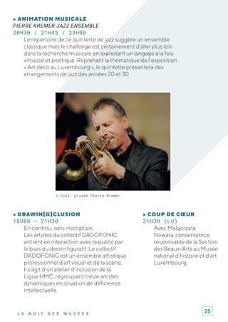 L A N U I T D E S M U S É E S
> COUP DE CŒUR
21H30 (LU)
Avec Malgorzata
Nowara, conservatrice
responsable de la Section
des Beaux-Arts au Musée
national d’histoire et d’art
Luxembourg.
> ANIMATION MUSICALE
PIERRE KREMER JAZZ ENSEMBLE
20H30 / 21H45 / 23H00
Le répertoire de ce quintette de jazz suggère un ensemble
classique mais le challenge est certainement d’aller plus loin
dans la recherche musicale en exploitant un langage à la fois
virtuose et poétique. Reprenant la thématique de l’exposition
« Art déco au Luxembourg », le quintette présentera des
arrangements de jazz des années 20 et 30.
> DRAWIN[G]CLUSION
18H00 – 21H30
En continu, sans inscription.
Les artistes du collectif DADOFONIC
entrent en interaction avec le public par
le biais du dessin figuratif. Le collectif
DADOFONIC est un ensemble artistique
professionnel d’art visuel et de la scène.
Il s’agit d’un atelier d’inclusion de la
Ligue HMC, regroupant treize artistes
dynamiques en situation de déficience
intellectuelle.
© Coll. privée Pierre Kremer
25
 