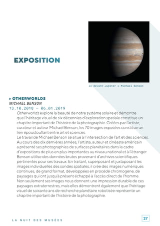 L A N U I T D E S M U S É E S
Io devant Jupiter © Michael Benson
> OTHERWORLDS
MICHAEL BENSON
13.10.2018 – 06.01.2019
Otherworlds explore la beauté de notre système solaire et démontre
que l’héritage visuel de six décennies d’exploration spatiale constitue un
chapitre important de l’histoire de la photographie. Créées par l’artiste,
curateur et auteur Michael Benson, les 70 images exposées constitue un
lien époustouflant entre art et sciences.
Le travail de Michael Benson se situe à l'intersection de l'art et des sciences.
Au cours des dix dernières années, l'artiste, auteur et cinéaste américain
a présenté ses photographies de surfaces planétaires dans le cadre
d'expositions de plus en plus importantes au niveau national et à l'étranger.
Benson utilise des données brutes provenant d'archives scientifiques
pertinentes pour ses travaux. En traitant, superposant et juxtaposant les
images individuelles des sondes spatiales, il crée des images numériques
continues, de grand format, développées en procédé chromogène, de
paysages qui ont jusqu'à présent échappé à l'accès direct de l'homme.
Non seulement ses images nous donnent une impression durable de ces
paysages extraterrestres, mais elles démontrent également que l'héritage
visuel de soixante ans de recherche planétaire robotisée représente un
chapitre important de l'histoire de la photographie.
27
 
