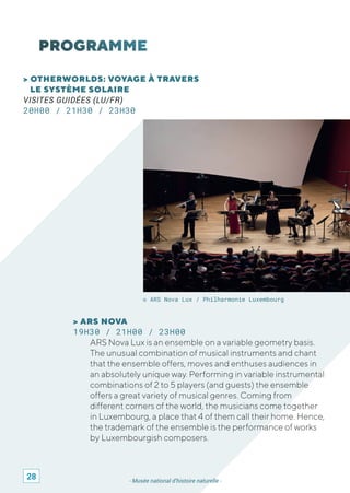- Musée national d’histoire naturelle -
> OTHERWORLDS: VOYAGE À TRAVERS
LE SYSTÈME SOLAIRE
VISITES GUIDÉES (LU/FR)
20H00 / 21H30 / 23H30
© ARS Nova Lux / Philharmonie Luxembourg
> ARS NOVA
19H30 / 21H00 / 23H00
ARS Nova Lux is an ensemble on a variable geometry basis.
The unusual combination of musical instruments and chant
that the ensemble offers, moves and enthuses audiences in
an absolutely unique way. Performing in variable instrumental
combinations of 2 to 5 players (and guests) the ensemble
offers a great variety of musical genres. Coming from
different corners of the world, the musicians come together
in Luxembourg, a place that 4 of them call their home. Hence,
the trademark of the ensemble is the performance of works
by Luxembourgish composers.
28
 